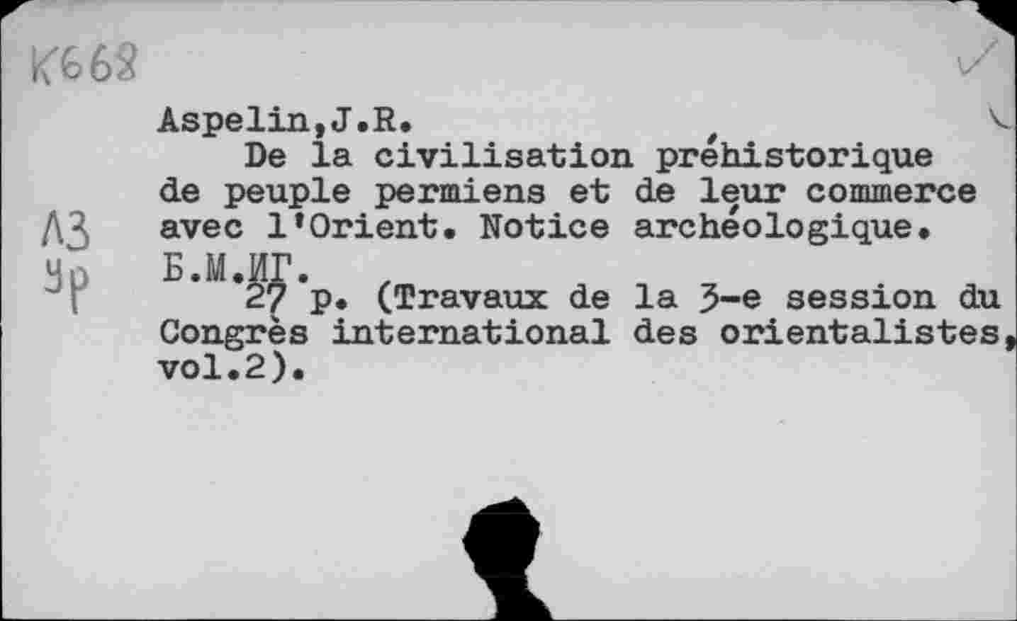 ﻿К668
A3
Aspelin,J.R.	t	4
De la civilisation préhistorique de peuple permiens et de leur commerce avec l’Orient. Notice archéologique. Б.М.ИГ. ,
27 P* (Travaux de la 5-е session du Congrès international des orientalistes vol.2).